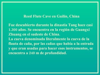 Reed Flute Cave en Guilin, China  Fue descubierto durante la dinastía Tang hace casi 1.300 años. Se encuentra en la región de Guangxi Zhuang en el sudeste de China.  La cueva denominada literalmente la cueva de la flauta de caña, por las cañas que había a la entrada y que eran usadas para hacer esos instrumentos, se encuentra a 240 m de profundidad.  