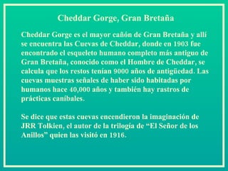 Cheddar Gorge, Gran Bretaña Cheddar Gorge es el mayor cañón de Gran Bretaña y allí se encuentra las Cuevas de Cheddar, donde en 1903 fue encontrado el esqueleto humano completo más antiguo de Gran Bretaña, conocido como el Hombre de Cheddar, se calcula que los restos tenían 9000 años de antigüedad. Las cuevas muestras señales de haber sido habitadas por humanos hace 40,000 años y también hay rastros de prácticas caníbales.  Se dice que estas cuevas encendieron la imaginación de JRR Tolkien, el autor de la trilogía de “El Señor de los Anillos” quien las visitó en 1916.  