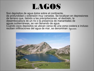 LAGOS 
Son depósitos de agua dulce sobre el continente, 
de profundidad y extensión muy variadas. Se localizan en depresiones 
de terreno que, debido a las precipitaciones, el deshielo, la 
desembocadura de un río o la presencia de manantiales de 
aguas subterráneas, se van llenando de agua. 
Cuando esos depósitos se ubican cerca de una zona costera e incluso 
reciben infiltraciones del agua de mar, se denominan lagunas. 
 