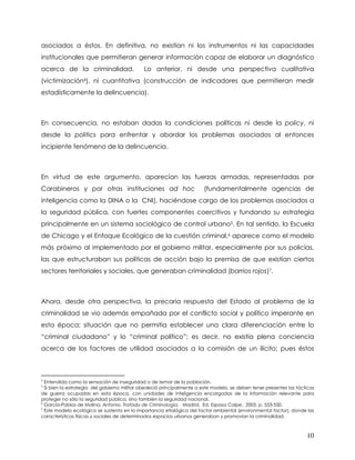 asociados a éstos. En definitiva, no existían ni los instrumentos ni las capacidades
institucionales que permitieran generar información capaz de elaborar un diagnóstico
acerca de la criminalidad.                   Lo anterior, ni desde una perspectiva cualitativa
(victimización4), ni cuantitativa (construcción de indicadores que permitieran medir
estadísticamente la delincuencia).



En consecuencia, no estaban dadas la condiciones políticas ni desde la policy, ni
desde la politics para enfrentar y abordar los problemas asociados al entonces
incipiente fenómeno de la delincuencia.



En virtud de este argumento, aparecían las fuerzas armadas, representadas por
Carabineros y por otras instituciones ad hoc                            (fundamentalmente agencias de
inteligencia como la DINA o la CNI), haciéndose cargo de los problemas asociados a
la seguridad pública, con fuertes componentes coercitivos y fundando su estrategia
principalmente en un sistema sociológico de control urbano5. En tal sentido, la Escuela
de Chicago y el Enfoque Ecológico de la cuestión criminal,6 aparece como el modelo
más próximo al implementado por el gobierno militar, especialmente por sus policías,
las que estructuraban sus políticas de acción bajo la premisa de que existían ciertos
sectores territoriales y sociales, que generaban criminalidad (barrios rojos)7.



Ahora, desde otra perspectiva, la precaria respuesta del Estado al problema de la
criminalidad se vio además empañada por el conflicto social y político imperante en
esta época; situación que no permitía establecer una clara diferenciación entre lo
“criminal ciudadano” y lo “criminal político”; es decir, no existía plena conciencia
acerca de los factores de utilidad asociados a la comisión de un ilícito; pues éstos



4
  Entendida como la sensación de inseguridad o de temor de la población.
5
  Si bien la estrategia del gobierno militar obedeció principalmente a este modelo, se deben tener presentes las tácticas
de guerra ocupadas en esta época, con unidades de inteligencia encargadas de la información relevante para
proteger no sólo la seguridad pública, sino también la seguridad nacional.
6
  García-Pablos de Molina, Antonio. Tratado de Criminología. Madrid, Ed. Espasa Calpe, 2003, p. 553-550.
7
  Este modelo ecológico se sustenta en la importancia etiológica del factor ambiental (environmental factor), donde las
características físicas y sociales de determinados espacios urbanos generaban y promovían la criminalidad.



                                                                                                                     10
 