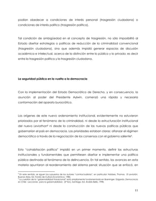 podían obedecer a condiciones de interés personal (trasgresión ciudadana) o
condiciones de interés político (trasgresión política).



Tal condición de ambigüedad en el concepto de trasgresión, no sólo imposibilitó al
Estado diseñar estrategias o políticas de reducción de la criminalidad convencional
(trasgresión ciudadana), sino que además impidió generar espacios de discusión
académica e intelectual, acerca de la distinción entre lo público y lo privado; es decir
entre la trasgresión política y la trasgresión ciudadana.




La seguridad pública en la vuelta a la democracia



Con la implementación del Estado Democrático de Derecho, y en consecuencia, la
asunción al poder del Presidente Aylwin, comenzó una rápida y necesaria
conformación del aparato burocrático.



Los orígenes de este nuevo ordenamiento institucional, evidentemente no estuvieron
priorizados por el fenómeno de la criminalidad, ni desde la estructuración institucional
del nuevo Leviathan8 ni desde la construcción de las nuevas políticas públicas que
gobernarían el país en democracia. Las prioridades estaban claras: afianzar el régimen
democrático a través de la negociación de los consensos con el gobierno saliente9.



Esta “cohabitación política” impidió en un primer momento, definir las estructuras
institucionales y fundamentales que permitiesen diseñar e implementar una política
pública destinada al fenómeno de la delincuencia. En tal sentido, los avances en esta
materia apuntaron al reordenamiento del sistema penal; situación que se enfocó, en

8
  En este sentido, se siguen los supuestos de los autores “contractualistas”, en particular: Hobbes, Thomas. El Leviatán.
Buenos Aires, Ed. Fondo de Cultura Económica, 1980.
9
  La cuestión de la “gobernabilidad transicional” está ampliamente fundamentada en Boeninger, Edgardo. Democracia
en Chile : Lecciones para la gobernabilidad. (2ª Ed.), Santiago, Ed. Andrés Bello, 1998.



                                                                                                                     11
 