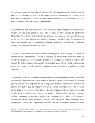 una primera etapa, a mejorar las condiciones del sistema penitenciario en Chile, el cual
iba con un mensaje implícito de la mano, comenzar a resolver los problemas de
violación a los derechos humanos e instalar nuevamente el concepto de legalidad en
este naciente Estado Democrático de Derecho.



Conjuntamente con esta iniciativa, se dio inicio a la desmilitarización de las policías,
situación inversa a las realidades que han sucedido en otros lugares del continente
(Colombia, Perú, Bolivia, entre otros), esta situación se tradujo en cambios de forma y
de fondo. El primero apuntó a mejorar la imagen institucional de Carabineros de
Chile10; el segundo, tuvo como objetivo rediseñar las políticas institucionales y reorientar
la labor policial al control social del delito.



La vuelta a la democracia, en materias criminológicas, trajo consigo una serie de
consecuencias inesperadas,                 ventiló y despejó las confusiones existentes entre la
tensión producida por la trasgresión política y la ciudadana; sinceró la información
acerca de los niveles de inseguridad y criminalidad; y por último, instaló en la agenda
setting el problema de la seguridad pública como un fenómeno político y social
relevante.



La creciente criminalidad, la violencia pública, el terrorismo y el naciente fenómeno del
narcotráfico; llevaron a los policy makers a elevar el rol del Estado como el principal
agente político frente al problema de la seguridad pública, siguiendo los cánones de
control del delito que se implementaban a escala internacional y del cual se
comenzaba a tener mayor información.                       De este modo, primó un enfoque centrado
en el rol de las instituciones dotadas de poder y legitimidad frente a la materia:
policías, tribunales de justicia e instituciones penitenciarias.                          Ellas configuraron la
primera red de respuestas frente al control y la sanción de los delitos; entonces éstos
aparecieron como               los organismos dotados de las facultades necesarias para


10
  Un signo inequívoco en este sentido fue el cambio de color institucional de los carros policiales, de color blanco con
negro, asociado a imagen represiva; a un color blanco con verde, asociado a la confianza.



                                                                                                                    12
 
