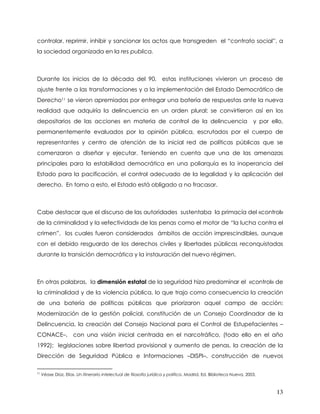 controlar, reprimir, inhibir y sancionar los actos que transgreden el “contrato social”, a
la sociedad organizada en la res publica.



Durante los inicios de la década del 90, estas instituciones vivieron un proceso de
ajuste frente a las transformaciones y a la implementación del Estado Democrático de
Derecho11 se vieron apremiadas por entregar una batería de respuestas ante la nueva
realidad que adquiría la delincuencia en un orden plural; se convirtieron así en los
depositarios de las acciones en materia de control de la delincuencia                                                y por ello,
permanentemente evaluados por la opinión pública, escrutados por el cuerpo de
representantes y centro de atención de la inicial red de políticas públicas que se
comenzaron a diseñar y ejecutar. Teniendo en cuenta que una de las amenazas
principales para la estabilidad democrática en una poliarquía es la inoperancia del
Estado para la pacificación, el control adecuado de la legalidad y la aplicación del
derecho. En torno a esto, el Estado está obligado a no fracasar.



Cabe destacar que el discurso de las autoridades sustentaba la primacía del «control»
de la criminalidad y la «efectividad» de las penas como el motor de “la lucha contra el
crimen”, los cuales fueron considerados ámbitos de acción imprescindibles, aunque
con el debido resguardo de los derechos civiles y libertades públicas reconquistadas
durante la transición democrática y la instauración del nuevo régimen.



En otras palabras, la dimensión estatal de la seguridad hizo predominar el «control» de
la criminalidad y de la violencia pública, lo que trajo como consecuencia la creación
de una batería de políticas públicas que priorizaron aquel campo de acción:
Modernización de la gestión policial, constitución de un Consejo Coordinador de la
Delincuencia, la creación del Consejo Nacional para el Control de Estupefacientes –
CONACE–, con una visión inicial centrada en el narcotráfico, (todo ello en el año
1992); legislaciones sobre libertad provisional y aumento de penas, la creación de la
Dirección de Seguridad Pública e Informaciones –DISPI–, construcción de nuevos

11
     Véase Díaz, Elías. Un itinerario intelectual de filosofía jurídica y política. Madrid, Ed. Biblioteca Nueva, 2003.



                                                                                                                             13
 