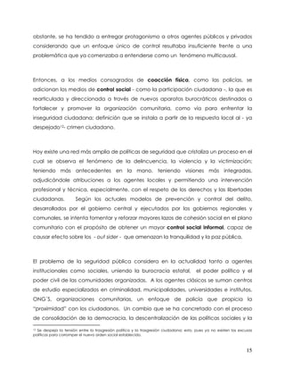 obstante, se ha tendido a entregar protagonismo a otros agentes públicos y privados
considerando que un enfoque único de control resultaba insuficiente frente a una
problemática que ya comenzaba a entenderse como un fenómeno multicausal.



Entonces, a los medios consagrados de coacción física, como las policías, se
adicionan los medios de control social - como la participación ciudadana -, la que es
rearticulada y direccionada a través de nuevos aparatos burocráticos destinados a
fortalecer y promover la organización comunitaria, como vía para enfrentar la
inseguridad ciudadana; definición que se instala a partir de la respuesta local al - ya
despejado12- crimen ciudadano.



Hoy existe una red más amplia de políticas de seguridad que cristaliza un proceso en el
cual se observa el fenómeno de la delincuencia, la violencia y la victimización;
teniendo más antecedentes en la mano, teniendo visiones más integradas,
adjudicándole atribuciones a los agentes locales y permitiendo una intervención
profesional y técnica, especialmente, con el respeto de los derechos y las libertades
ciudadanas.           Según los actuales modelos de prevención y control del delito,
desarrollados por el gobierno central y ejecutados por los gobiernos regionales y
comunales, se intenta fomentar y reforzar mayores lazos de cohesión social en el plano
comunitario con el propósito de obtener un mayor control social informal, capaz de
causar efecto sobre los - out sider - que amenazan la tranquilidad y la paz pública.



El problema de la seguridad pública considera en la actualidad tanto a agentes
institucionales como sociales, uniendo la burocracia estatal,                          el poder político y el
poder civil de las comunidades organizadas. A los agentes clásicos se suman centros
de estudio especializados en criminalidad, municipalidades, universidades e institutos,
ONG´S, organizaciones comunitarias, un enfoque de policía que propicia la
“proximidad” con los ciudadanos. Un cambio que se ha concretado con el proceso
de consolidación de la democracia, la descentralización de las políticas sociales y la

12Se despeja la tensión entre la trasgresión política y la trasgresión ciudadana; esto, pues ya no existen las excusas
políticas para corromper el nuevo orden social establecido.



                                                                                                                  15
 