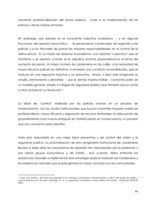 creciente profesionalización del sector público,                   unido a la modernización de las
policías y de las fuerzas armadas.



Sin embargo, aún persiste en el consciente colectivo ciudadano                              - y en algunas
fracciones del aparato burocrático -               el pensamiento conservador de asignarle a las
policías y a los tribunales de justicia las mayores responsabilidades en el control de la
delincuencia. Es un modo de observar el problema, una variante “coercitiva” que se
mantiene y se expresa cuando se le adjudica enorme preponderancia al tema del
aumento de penas, al mayor número de carabineros en las calles, a la necesidad de
mayor eficacia policial, en definitiva, a remediar una condición ya establecida, que se
traduce en una respuesta reactiva y no proactiva. Ahora, si bien este imaginario es
amplio, permanente y debatible               - por lo demás imprescindible -, conforma parte de
un modelo general, amplio e integral de seguridad pública que también busca sumar
a otros actores en su resolución13.



La labor de “control” realizada por las policías avanza en un proceso de
modernización, con los ajustes institucionales que buscan imprimirle mayores niveles de
profesionalismo, mayor eficacia y asignación de recursos territoriales, la adecuación de
procedimientos a los nuevos enfoques en materia penal; en consecuencia, un proceso
que aún concentra serios desafíos.



Todo esto redundaría en una mejor labor preventiva y de control del orden y la
seguridad pública. La profundización de esta reingeniería institucional de carabineros
llevaría a dejar atrás los mecanismos de represión tan manoseados por la población y
por ciertos grupos burocráticos y de interés.                     Aún cuando, deba enfrentar las
resistencias naturales a implementar esta estrategia dada la tradición de Carabineros y
las resistencias naturales que puede generar la mayor cercanía con las comunidades.



13Para una revisión del tema de seguridad con enfoque comunitario, prevencionista y crítico del papel de orden y
control policíaco en Escobar, Santiago. Et. Al. La seguridad ciudadana como política de Estado. Ediciones PROSUR,
2004.



                                                                                                              16
 