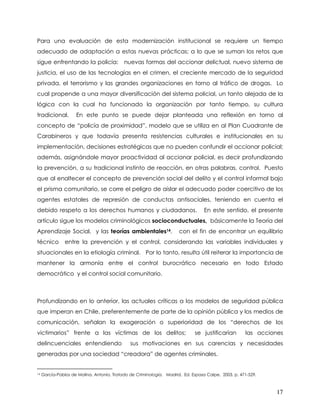 Para una evaluación de esta modernización institucional se requiere un tiempo
adecuado de adaptación a estas nuevas prácticas; a lo que se suman los retos que
sigue enfrentando la policía:               nuevas formas del accionar delictual, nuevo sistema de
justicia, el uso de las tecnologías en el crimen, el creciente mercado de la seguridad
privada, el terrorismo y las grandes organizaciones en torno al tráfico de drogas. Lo
cual propende a una mayor diversificación del sistema policial, un tanto alejada de la
lógica con la cual ha funcionado la organización por tanto tiempo, su cultura
tradicional.         En este punto se puede dejar planteada una reflexión en torno al
concepto de “policía de proximidad”, modelo que se utiliza en al Plan Cuadrante de
Carabineros y que todavía presenta resistencias culturales e institucionales en su
implementación, decisiones estratégicas que no pueden confundir el accionar policial;
además, asignándole mayor proactividad al accionar policial, es decir profundizando
la prevención, a su tradicional instinto de reacción, en otras palabras, control. Puesto
que al enaltecer el concepto de prevención social del delito y el control informal bajo
el prisma comunitario, se corre el peligro de aislar el adecuado poder coercitivo de los
agentes estatales de represión de conductas antisociales, teniendo en cuenta el
debido respeto a los derechos humanos y ciudadanos.                               En este sentido, el presente
artículo sigue los modelos criminológicos socioconductuales, básicamente la Teoría del
Aprendizaje Social, y las teorías ambientales14,                      con el fin de encontrar un equilibrio
técnico         entre la prevención y el control, considerando las variables individuales y
situacionales en la etiología criminal. Por lo tanto, resulta útil reiterar la importancia de
mantener la armonía entre el control burocrático necesario en todo Estado
democrático y el control social comunitario.



Profundizando en lo anterior, las actuales críticas a los modelos de seguridad pública
que imperan en Chile, preferentemente de parte de la opinión pública y los medios de
comunicación, señalan la exageración o superioridad de los “derechos de los
victimarios” frente a las víctimas de los delitos;                           se justificarían        las acciones
delincuenciales entendiendo                    sus motivaciones en sus carencias y necesidades
generadas por una sociedad “creadora” de agentes criminales.


14   García-Pablos de Molina, Antonio. Tratado de Criminología. Madrid, Ed. Espasa Calpe, 2003, p. 471-529.



                                                                                                              17
 