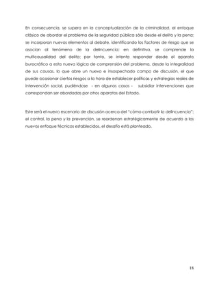 En consecuencia, se supera en la conceptualización de la criminalidad, el enfoque
clásico de abordar el problema de la seguridad pública sólo desde el delito y la pena;
se incorporan nuevos elementos al debate, identificando los factores de riesgo que se
asocian   al   fenómeno   de   la   delincuencia;   en   definitiva,   se   comprende   la
multicausalidad del delito; por tanto, se intenta responder desde el aparato
burocrático a esta nueva lógica de comprensión del problema, desde la integralidad
de sus causas, lo que abre un nuevo e insospechado campo de discusión, el que
puede ocasionar ciertos riesgos a la hora de establecer políticas y estrategias reales de
intervención social, pudiéndose - en algunos casos -        subsidiar intervenciones que
correspondan ser abordadas por otros aparatos del Estado.



Este será el nuevo escenario de discusión acerca del “cómo combatir la delincuencia”;
el control, la pena y la prevención, se reordenan estratégicamente de acuerdo a los
nuevos enfoque técnicos establecidos, el desafío está planteado.




                                                                                        18
 