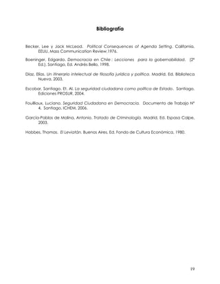 Bibliografía


Becker, Lee y Jack McLeod. Political Consequences of Agenda Setting. California,
      EEUU, Mass Communication Review,1976.

Boeninger, Edgardo. Democracia en Chile : Lecciones para la gobernabilidad. (2ª
      Ed.), Santiago, Ed. Andrés Bello, 1998.

Díaz, Elías. Un itinerario intelectual de filosofía jurídica y política. Madrid, Ed. Biblioteca
       Nueva, 2003.

Escobar, Santiago. Et. Al. La seguridad ciudadana como política de Estado. Santiago,
     Ediciones PROSUR, 2004.

Fouillioux, Luciano. Seguridad Ciudadana en Democracia. Documento de Trabajo N°
        4, Santiago, ICHEM, 2006.

García-Pablos de Molina, Antonio. Tratado de Criminología. Madrid, Ed. Espasa Calpe,
      2003.

Hobbes, Thomas. El Leviatán. Buenos Aires, Ed. Fondo de Cultura Económica, 1980.




                                                                                            19
 