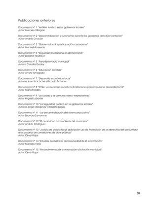 Publicaciones anteriores

Documento N° 1 “Análisis Jurídico en los gobiernos locales”
Autor Marcelo Villagrán

Documento N° 2 “Descentralización y autonomía durante los gobiernos de la Concertación”
Autor Andrés Chacón

Documento N° 3 “Gobierno local y participación ciudadana”
Autor Manuel Acevedo

Documento N° 4 “Seguridad ciudadana en democracia”
Autor Luciano Fouillioux

Documento N° 5 “Paradiplomacia municipal”
Autora Claudia Godoy

Documento N° 6 “Educación en Chile”
Autor Álvaro Arriagada

Documento N° 7 “Desarrollo económico local”
Autores Juan Ibacache y Ricardo Tichauer

Documento N° 8 “Chile: un municipio social con limitaciones para impulsar el desarrollo local”
Autor Mario Rosales

Documento N° 9 “La ciudad y la comuna: roles y expectativas”
Autor Miguel Laborde

Documento N° 10 “La Seguridad pública en los gobiernos locales”
Autores Jorge Mardones y Roberto Lagos

Documento N° 11 “La descentralización del sistema educativo”
Autor Leandro Zamorano

Documento N° 12 “El ciudadano como cliente del municipio”
Autor Andrés Rodríguez

Documento N° 13 “Justicia de policía local: aplicación Ley de Protección de los derechos del consumidor
a los usuarios de conseciones de obre pública”
Autor César Rojas

Documento N° 14 “Estudios de métricas de la sociedad de la información”
Autor Marcelo Vera

Documento N° 15 “Procedimientos de contratación y licitación municipal”
Autor César Rojas




                                                                                                     20
 