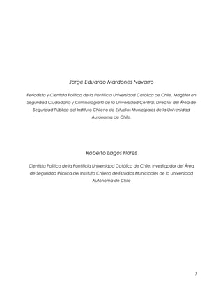 Jorge Eduardo Mardones Navarro

Periodista y Cientista Político de la Pontificia Universidad Católica de Chile. Magíster en
Seguridad Ciudadana y Criminología © de la Universidad Central. Director del Área de
   Seguridad Pública del Instituto Chileno de Estudios Municipales de la Universidad
                                  Autónoma de Chile.




                               Roberto Lagos Flores

 Cientista Político de la Pontificia Universidad Católica de Chile. Investigador del Área
 de Seguridad Pública del Instituto Chileno de Estudios Municipales de la Universidad
                                   Autónoma de Chile




                                                                                            3
 