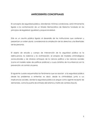 ANTECEDENTES CONCEPTUALES



El concepto de seguridad pública, atendiendo mínimas condiciones, está íntimamente
ligado a la conformación de un Estado Democrático de Derecho fundado en los
principios de legalidad, igualdad y proporcionalidad.



Este es un asunto público ligado al desarrollo de las instituciones que sostienen y
perpetúan un orden plural, considerando la ampliación de los derechos y las libertades
de las personas.



El objeto de estudio y campo de intervención de la seguridad pública es la
delincuencia, la violencia y la victimización, al amparo de modelos criminológicos
socioculturales y de diversos enfoques de la ciencia política y las ciencias sociales
(como el modelo redes de políticas públicas) y cuyos ámbitos de incumbencia son la
prevención, el control y la pena.



El siguiente cuadro esquematiza los fenómenos que se asocian a la seguridad pública
desde los problemas a enfrentar; es decir, desde la criminalidad, junto a sus
implicancias sociales, donde la seguridad pública se yergue como agente receptor de
demandas, como la puerta de entrada del sistema y matriz de cambio (inputs).




                                                                                    5
 