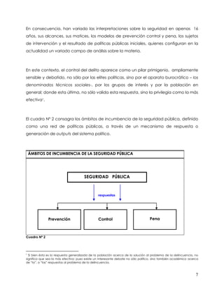 En consecuencia, han variado las interpretaciones sobre la seguridad en apenas 16
años, sus alcances, sus matices, los modelos de prevención control y pena, los sujetos
de intervención y el resultado de políticas públicas iniciales, quienes configuran en la
actualidad un variado campo de análisis sobre la materia.



En este contexto, el control del delito aparece como un pilar primigenio, ampliamente
sensible y debatido, no sólo por las elites políticas, sino por el aparato burocrático – los
denominados técnicos sociales-, por los grupos de interés y por la población en
general; donde esta última, no sólo valida esta respuesta, sino la privilegia como la más
efectiva1.



El cuadro Nº 2 consagra los ámbitos de incumbencia de la seguridad pública, definido
como una red de políticas públicas, a través de un mecanismo de respuesta o
generación de outputs del sistema político.



    ÁMBITOS DE INCUMBENCIA DE LA SEGURIDAD PÚBLICA




                                       SEGURIDAD PÚBLICA



                                                respuestas




               Prevención                       Control                            Pena



Cuadro Nª 2




1
  Si bien ésta es la respuesta generalizada de la población acerca de la solución al problema de la delincuencia, no
significa que sea la más efectiva; pues existe un interesante debate no sólo político, sino también académico acerca
de “la”, o “las” respuestas al problema de la delincuencia.



                                                                                                                  7
 