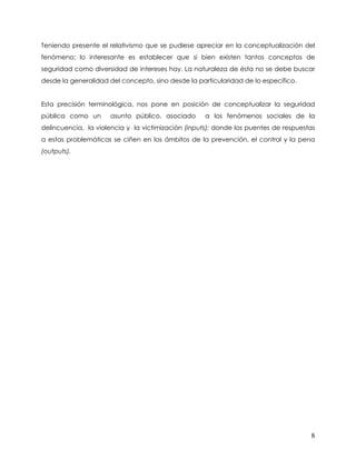 Teniendo presente el relativismo que se pudiese apreciar en la conceptualización del
fenómeno; lo interesante es establecer que si bien existen tantos conceptos de
seguridad como diversidad de intereses hay. La naturaleza de ésta no se debe buscar
desde la generalidad del concepto, sino desde la particularidad de lo específico.


Esta precisión terminológica, nos pone en posición de conceptualizar la seguridad
pública como un      asunto público, asociado       a los fenómenos sociales de la
delincuencia, la violencia y la victimización (inputs); donde los puentes de respuestas
a estas problemáticas se ciñen en los ámbitos de la prevención, el control y la pena
(outputs).




                                                                                     8
 