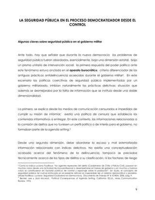 LA SEGURIDAD PÚBLICA EN EL PROCESO DEMOCRATIZADOR DESDE EL
                              CONTROL



Algunas claves sobre seguridad pública en el gobierno militar



Ante todo, hay que señalar que durante la nueva democracia                                      los problemas de
seguridad pública fueron abordados, esencialmente, bajo una dimensión estatal, bajo
un prisma unitario de intervención social: la primera respuesta del poder político ante
este fenómeno estuvo anclada en el aparato burocrático; criterio diferenciador de las
antiguas prácticas antidelincuencia acaecidas durante el gobierno militar2. En este
escenario las políticas coercitivas de seguridad pública implementadas por un
gobierno militarizado, inhibían naturalmente las prácticas delictivas; situación que
además se desmejoraba por la falta de información que se instituía desde una doble
dimensionalidad.



La primera, se explica desde los medios de comunicación censurados e impedidos de
cumplir su misión de informar;                 existía una política de censura que establecía los
contenidos informativos a entregar. En este contexto, las informaciones relacionadas a
la comisión de delitos que no tuviesen un perfil político o de interés para el gobierno, no
formaban parte de la agenda setting.3



Desde una segunda dimensión, debe abordarse la escasa y mal sistematizada
información relacionada con índices delictivos. No existía una conceptualización
acabada acerca del fenómeno de la delincuencia, tampoco se precisaba
técnicamente acerca de los tipos de delitos o su clasificación, ni los factores de riesgo

2 Como lo indica Luciano Fouillioux: “los agentes represores del delito (Carabineros de Chile y Policía Civil), pasaron en
muchos casos desde una actividad técnico-profesional a desempeñarse en tareas de gobierno y en muchos y masivos
casos se constituyeron en factores públicos de control y espionaje sobre la población”. Sin duda, el concepto de
seguridad pública tal cual es enfocado en el presente articulo es inseparable de un sistema democrático y pluralista.
Véase Fouillioux, Luciano. Seguridad Ciudadana en Democracia. Documento de Trabajo N° 4, ICHEM, 2006, pág. 9.
3
  Becker, Lee y Jack McLeod. Political Consequences of Agenda Setting. California, EE.UU., Mass Communication
Review, 1976.



                                                                                                                        9
 