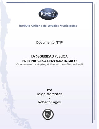 Documento N°19



           LA SEGURIDAD PÚBLICA
     EN EL PROCESO DEMOCRATIZADOR
Fundamentos, estrategias y limitaciones de la Prevención (II)




                        Por
                  Jorge Mardones
                         Y
                   Roberto Lagos
 