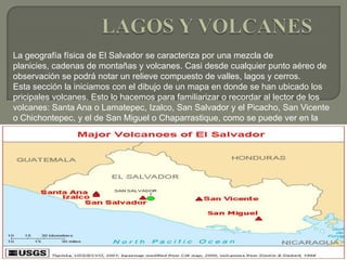 LAGOS Y VOLCANES La geografía física de El Salvador se caracteriza por una mezcla de planicies, cadenas de montañas y volcanes. Casi desde cualquier punto aéreo de observación se podrá notar un relieve compuesto de valles, lagos y cerros.Esta sección la iniciamos con el dibujo de un mapa en donde se han ubicado los pricipales volcanes. Esto lo hacemos para familiarizar o recordar al lector de los volcanes: Santa Ana o Lamatepec, Izalco, San Salvador y el Picacho, San Vicente o Chichontepec, y el de San Miguel o Chaparrastique, como se puede ver en la Figura 
