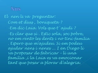 El nen li va preguntar:
- Com et dius , boniqueta ?
- -Em dic Laia. Vols que t`ajudi ?
- -Es clar que sí . Estic sola, soc pobre,
no em rento les dents i no tinc família
. Espero que m'ajudeu. Si em podeu
ajudar nens i nenes ... I en Diego li
va proposar de fabricar – li una
família ,i la Laia es va emocionar
tant que posar a plorar d’alegria.
 