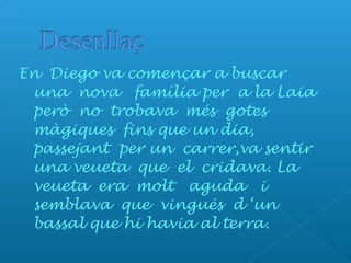 En Diego va començar a buscar
una nova família per a la Laia
però no trobava més gotes
màgiques fins que un dia,
passejant per un carrer,va sentir
una veueta que el cridava. La
veueta era molt aguda i
semblava que vingués d ‘un
bassal que hi havia al terra.
 