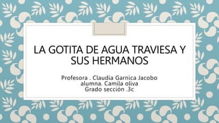 LA GOTITA DE AGUA TRAVIESA Y
SUS HERMANOS
Profesora . Claudia Garnica Jacobo
alumna. Camila oliva
Grado sección .3c
 