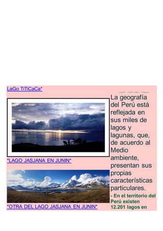 LaGo TiTiCaCa*
.
*LAGO JASJANA EN JUNIN*
.
*OTRA DEL LAGO JASJANA EN JUNIN*
.
La geografía
del Perú está
reflejada en
sus miles de
lagos y
lagunas, que,
de acuerdo al
Medio
ambiente,
presentan sus
propias
características
particulares.
- En el territorio del
Perú existen
12.201 lagos en
 