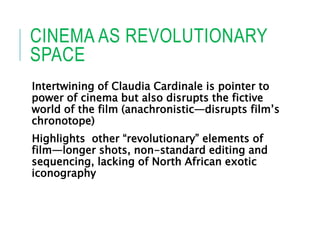 CINEMA AS REVOLUTIONARY
SPACE
Intertwining of Claudia Cardinale is pointer to
power of cinema but also disrupts the fictive
world of the film (anachronistic—disrupts film’s
chronotope)
Highlights other “revolutionary” elements of
film—longer shots, non-standard editing and
sequencing, lacking of North African exotic
iconography
 