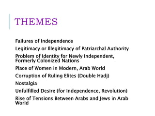 THEMES
Failures of Independence
Legitimacy or Illegitimacy of Patriarchal Authority
Problem of Identity for Newly Independent,
Formerly Colonized Nations
Place of Women in Modern, Arab World
Corruption of Ruling Elites (Double Hadj)
Nostalgia
Unfulfilled Desire (for Independence, Revolution)
Rise of Tensions Between Arabs and Jews in Arab
World
 