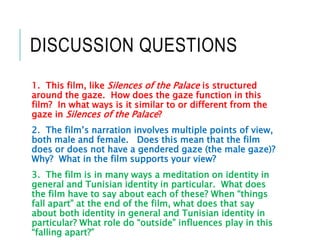 DISCUSSION QUESTIONS
1. This film, like Silences of the Palace is structured
around the gaze. How does the gaze function in this
film? In what ways is it similar to or different from the
gaze in Silences of the Palace?
2. The film’s narration involves multiple points of view,
both male and female. Does this mean that the film
does or does not have a gendered gaze (the male gaze)?
Why? What in the film supports your view?
3. The film is in many ways a meditation on identity in
general and Tunisian identity in particular. What does
the film have to say about each of these? When “things
fall apart” at the end of the film, what does that say
about both identity in general and Tunisian identity in
particular? What role do “outside” influences play in this
“falling apart?”
 
