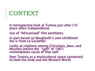 CONTEXT
A retrospective look at Tunisia just after (10
years after) independence
Use of “Africanized” film aesthetics
In part based on Boughedir’s own childhood
(he is from La Goulette)
Looks at relations among Christians, Jews, and
Muslims before the “split” of 1967;
contemplates cause of that split
Sees Tunisia as a multicultural space connected
to both the Arab and the Western World
 
