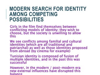 MODERN SEARCH FOR IDENTITY
AMONG COMPETING
POSSIBILITIES
Girls in the film find themselves between
conflicting models of identity; they wish to
choose, but the society is unwilling to allow
this
We see conflicts among familial and cultural
identities (which are all traditional and
patriarchal) as well as those identities proposed
from abroad (by cinema for example)
Tunisian identity is composed of fusion of
multiple identities, and in the past this was
successful
However, in the modern / post-modern era
new external influences have disrupted this
 