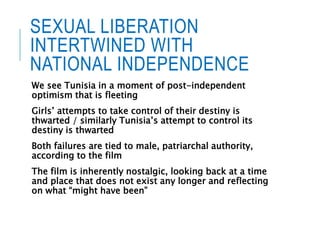 SEXUAL LIBERATION
INTERTWINED WITH
NATIONAL INDEPENDENCE
We see Tunisia in a moment of post-independent
optimism that is fleeting
Girls’ attempts to take control of their destiny is
thwarted / similarly Tunisia’s attempt to control its
destiny is thwarted
Both failures are tied to male, patriarchal authority,
according to the film
The film is inherently nostalgic, looking back at a time
and place that does not exist any longer and reflecting
on what “might have been”
 
