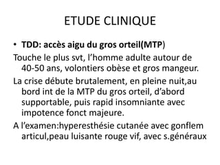 ETUDE CLINIQUE
• TDD: accès aigu du gros orteil(MTP)
Touche le plus svt, l’homme adulte autour de
  40-50 ans, volontiers obèse et gros mangeur.
La crise débute brutalement, en pleine nuit,au
  bord int de la MTP du gros orteil, d’abord
  supportable, puis rapid insomniante avec
  impotence fonct majeure.
A l’examen:hyperesthésie cutanée avec gonflem
  articul,peau luisante rouge vif, avec s.généraux
 