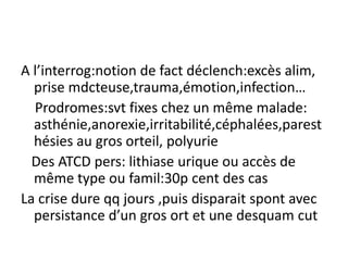 A l’interrog:notion de fact déclench:excès alim,
  prise mdcteuse,trauma,émotion,infection…
  Prodromes:svt fixes chez un même malade:
  asthénie,anorexie,irritabilité,céphalées,parest
  hésies au gros orteil, polyurie
  Des ATCD pers: lithiase urique ou accès de
  même type ou famil:30p cent des cas
La crise dure qq jours ,puis disparait spont avec
  persistance d’un gros ort et une desquam cut
 