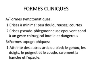 FORMES CLINIQUES
A/Formes symptomatiques:
1.Crises à minima: peu douloureuses; courtes
2.Crises pseudo-phlegmonneuses:peuvent cond
  à un geste chirurgical inutile et dangereux
B/Formes topographiques:
1.Atteinte des autres artic du pied; le genou, les
  doigts, le poignet et le coude, rarement la
  hanche et l’épaule.
 
