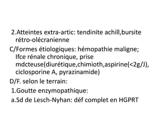 2.Atteintes extra-artic: tendinite achill,bursite
  rétro-olécranienne
C/Formes étiologiques: hémopathie maligne;
  Ifce rénale chronique, prise
  mdcteuse(diurétique,chimioth,aspirine(<2g/J),
  ciclosporine A, pyrazinamide)
D/F. selon le terrain:
1.Goutte enzymopathique:
a.Sd de Lesch-Nyhan: déf complet en HGPRT
 
