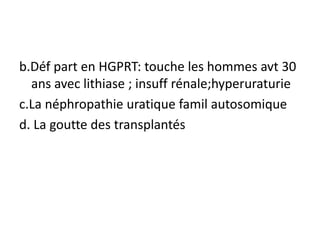 b.Déf part en HGPRT: touche les hommes avt 30
  ans avec lithiase ; insuff rénale;hyperuraturie
c.La néphropathie uratique famil autosomique
d. La goutte des transplantés
 