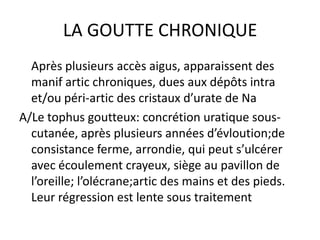 LA GOUTTE CHRONIQUE
  Après plusieurs accès aigus, apparaissent des
  manif artic chroniques, dues aux dépôts intra
  et/ou péri-artic des cristaux d’urate de Na
A/Le tophus goutteux: concrétion uratique sous-
  cutanée, après plusieurs années d’évloution;de
  consistance ferme, arrondie, qui peut s’ulcérer
  avec écoulement crayeux, siège au pavillon de
  l’oreille; l’olécrane;artic des mains et des pieds.
  Leur régression est lente sous traitement
 