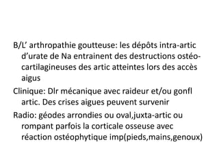 B/L’ arthropathie goutteuse: les dépôts intra-artic
   d’urate de Na entrainent des destructions ostéo-
   cartilagineuses des artic atteintes lors des accès
   aigus
Clinique: Dlr mécanique avec raideur et/ou gonfl
   artic. Des crises aigues peuvent survenir
Radio: géodes arrondies ou oval,juxta-artic ou
   rompant parfois la corticale osseuse avec
   réaction ostéophytique imp(pieds,mains,genoux)
 
