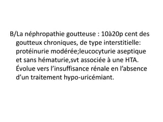 B/La néphropathie goutteuse : 10à20p cent des
  goutteux chroniques, de type interstitielle:
  protéinurie modérée;leucocyturie aseptique
  et sans hématurie,svt associée à une HTA.
  Évolue vers l’insuffisance rénale en l’absence
  d’un traitement hypo-uricémiant.
 