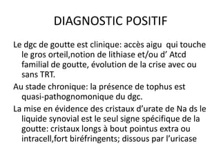 DIAGNOSTIC POSITIF
Le dgc de goutte est clinique: accès aigu qui touche
  le gros orteil,notion de lithiase et/ou d’ Atcd
  familial de goutte, évolution de la crise avec ou
  sans TRT.
Au stade chronique: la présence de tophus est
  quasi-pathognomonique du dgc.
La mise en évidence des cristaux d’urate de Na ds le
  liquide synovial est le seul signe spécifique de la
  goutte: cristaux longs à bout pointus extra ou
  intracell,fort biréfringents; dissous par l’uricase
 