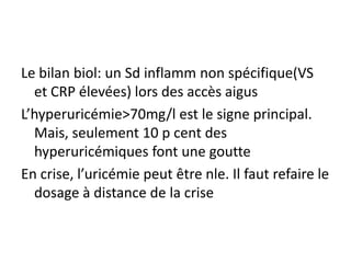 Le bilan biol: un Sd inflamm non spécifique(VS
  et CRP élevées) lors des accès aigus
L’hyperuricémie>70mg/l est le signe principal.
  Mais, seulement 10 p cent des
  hyperuricémiques font une goutte
En crise, l’uricémie peut être nle. Il faut refaire le
  dosage à distance de la crise
 