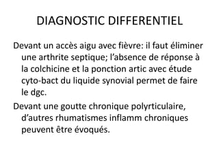DIAGNOSTIC DIFFERENTIEL
Devant un accès aigu avec fièvre: il faut éliminer
 une arthrite septique; l’absence de réponse à
 la colchicine et la ponction artic avec étude
 cyto-bact du liquide synovial permet de faire
 le dgc.
Devant une goutte chronique polyrticulaire,
 d’autres rhumatismes inflamm chroniques
 peuvent être évoqués.
 