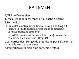TRAITEMENT
A/TRT de l’accès aigu:
1. Mesures générales: repos artic, poche de glace
2.Trt médical:
 a. La colchicine(cp 1mg):3mg à J1,2mg à J2,1mg à J3
   jusqu’à la fin de l’accès. Effets second: diarrhée,
   vomissements, leucopénie.
b. Les AINS: seul(si intolérance à la colch) ou avec la
   colchicine.Ex:diclofénac 50mg.3/J
c.Les corticoides: 30mg/j de prednisone pdt 5 j(si contre-
   ind à la colch et aux ains)
d.Infiltration intra-artic d’un corticoïde retard
 