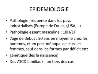 EPIDEMIOLOGIE
• Pathologie fréquente dans les pays
  industrialisés (Europe de l’oues;t,USA,…)
• Pathologie essent masculine : 10H/1F
• L’age de début : 50 ans en moyenne chez les
  hommes, et en post ménopause chez les
  femmes, sauf dans les formes par déficit enz
• génétique(dès la naissance)
• Des ATCD familiaux : un tiers des cas
 