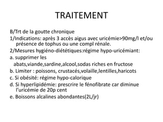TRAITEMENT
B/Trt de la goutte chronique
1/Indications: après 3 accès aigus avec uricémie>90mg/l et/ou
   présence de tophus ou une compl rénale.
2/Mesures hygiéno-diététiques:régime hypo-uricémiant:
a. supprimer les
  abats,viande,sardine,alcool,sodas riches en fructose
b. Limiter : poissons, crustacés,volaille,lentilles,haricots
c. Si obésité: régime hypo-calorique
d. Si hyperlipidémie: prescrire le fénofibrate car diminue
   l’uricémie de 20p cent
e. Boissons alcalines abondantes(2L/jr)
 