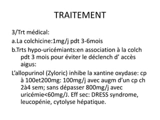 TRAITEMENT
3/Trt médical:
a.La colchicine:1mg/j pdt 3-6mois
b.Trts hypo-uricémiants:en association à la colch
     pdt 3 mois pour éviter le déclench d’ accès
     aigus:
L’allopurinol (Zyloric) inhibe la xantine oxydase: cp
     à 100et200mg: 100mg/j avec augm d’un cp ch
     2à4 sem; sans dépasser 800mg/j avec
     uricémie<60mg/J. Eff sec: DRESS syndrome,
     leucopénie, cytolyse hépatique.
 