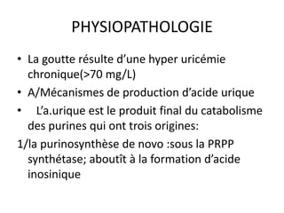PHYSIOPATHOLOGIE
• La goutte résulte d’une hyper uricémie
  chronique(>70 mg/L)
• A/Mécanismes de production d’acide urique
• L’a.urique est le produit final du catabolisme
  des purines qui ont trois origines:
1/la purinosynthèse de novo :sous la PRPP
  synthétase; aboutît à la formation d’acide
  inosinique
 