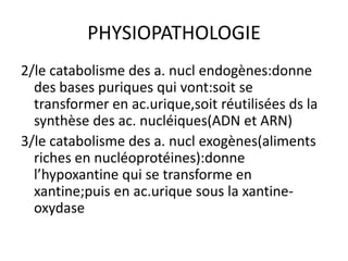 PHYSIOPATHOLOGIE
2/le catabolisme des a. nucl endogènes:donne
  des bases puriques qui vont:soit se
  transformer en ac.urique,soit réutilisées ds la
  synthèse des ac. nucléiques(ADN et ARN)
3/le catabolisme des a. nucl exogènes(aliments
  riches en nucléoprotéines):donne
  l’hypoxantine qui se transforme en
  xantine;puis en ac.urique sous la xantine-
  oxydase
 