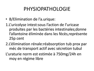 PHYSIOPATHOLOGIE
• B/Elimination de l’a.urique:
1.L’uricolyse intest:sous l’action de l’uricase
   produites par les bactéries intestinales;donne
   l’allantoine éliminée dans les fécès,représente
   25p cent
2.L’élimination rénale:réabsorption tub prox par
   méc de transport actif avec sécretion tubul
L’uraturie norm est estimée à 750mg/24h en
   moy en régime libre
 