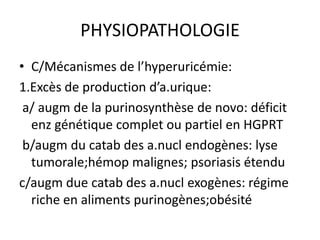 PHYSIOPATHOLOGIE
• C/Mécanismes de l’hyperuricémie:
1.Excès de production d’a.urique:
 a/ augm de la purinosynthèse de novo: déficit
  enz génétique complet ou partiel en HGPRT
 b/augm du catab des a.nucl endogènes: lyse
  tumorale;hémop malignes; psoriasis étendu
c/augm due catab des a.nucl exogènes: régime
  riche en aliments purinogènes;obésité
 