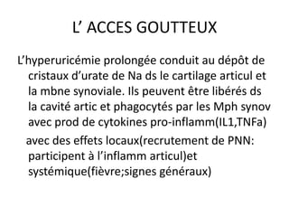 L’ ACCES GOUTTEUX
L’hyperuricémie prolongée conduit au dépôt de
  cristaux d’urate de Na ds le cartilage articul et
  la mbne synoviale. Ils peuvent être libérés ds
  la cavité artic et phagocytés par les Mph synov
  avec prod de cytokines pro-inflamm(IL1,TNFa)
  avec des effets locaux(recrutement de PNN:
  participent à l’inflamm articul)et
  systémique(fièvre;signes généraux)
 